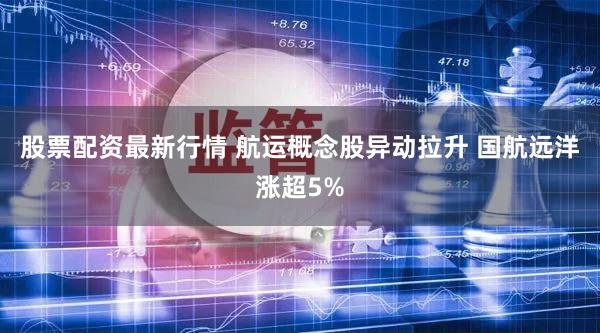 股票配资最新行情 航运概念股异动拉升 国航远洋涨超5%