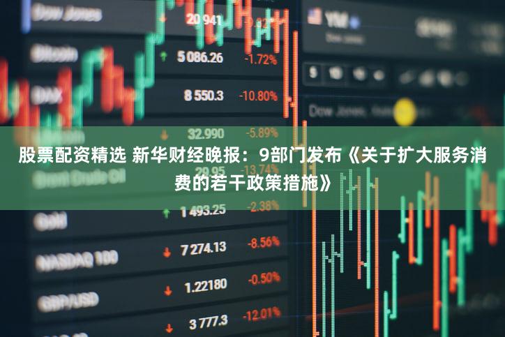 股票配资精选 新华财经晚报：9部门发布《关于扩大服务消费的若干政策措施》