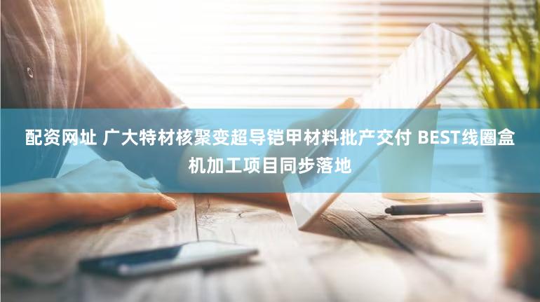 配资网址 广大特材核聚变超导铠甲材料批产交付 BEST线圈盒机加工项目同步落地