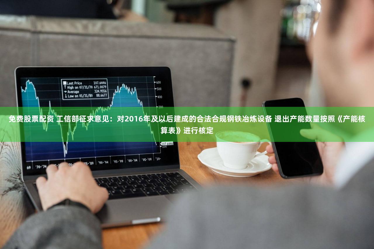 免费股票配资 工信部征求意见：对2016年及以后建成的合法合规钢铁冶炼设备 退出产能数量按照《产能核算表》进行核定