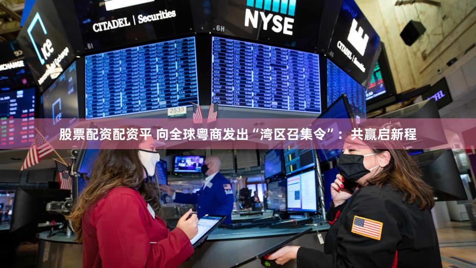 股票配资配资平 向全球粤商发出“湾区召集令”：共赢启新程
