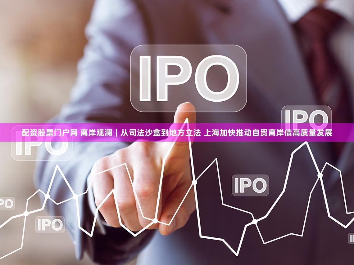 配资股票门户网 离岸观澜｜从司法沙盒到地方立法 上海加快推动自贸离岸债高质量发展