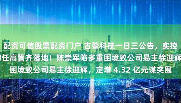 配资可信股票配资门户 古鳌科技一日三公告,实控人变更、定增募资、聘任高管齐落地!陈崇军陷多重困境致公司易主徐迎辉,定增 4.32 亿元谋突围