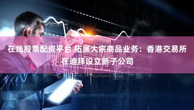 在线股票配资平台 拓展大宗商品业务：香港交易所在迪拜设立新子公司