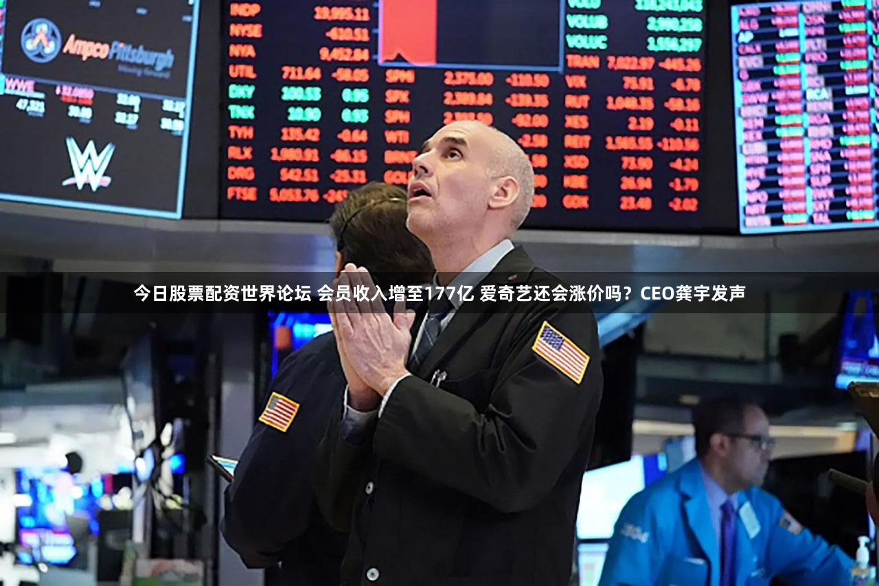 今日股票配资世界论坛 会员收入增至177亿 爱奇艺还会涨价吗？CEO龚宇发声