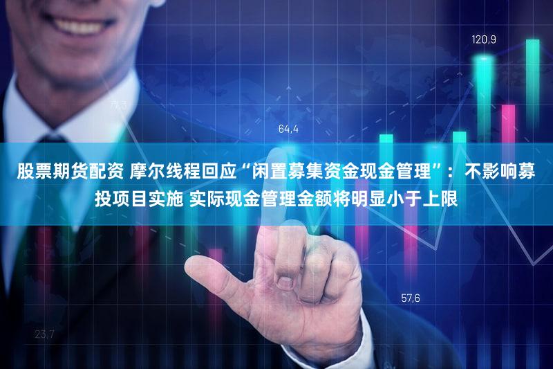 股票期货配资 摩尔线程回应“闲置募集资金现金管理”:不影响募投项目实施 实际现金管理金额将明显小于上限