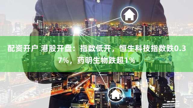 配资开户 港股开盘：指数低开，恒生科技指数跌0.37%，药明生物跌超1%