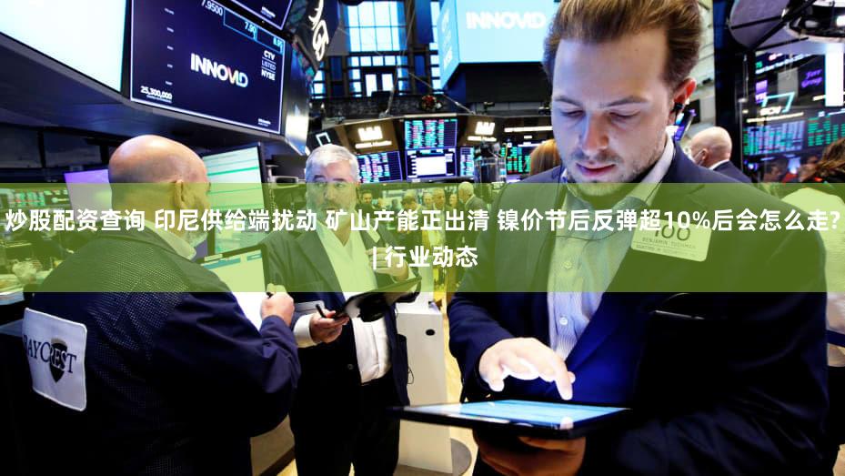 炒股配资查询 印尼供给端扰动 矿山产能正出清 镍价节后反弹超10%后会怎么走? | 行业动态