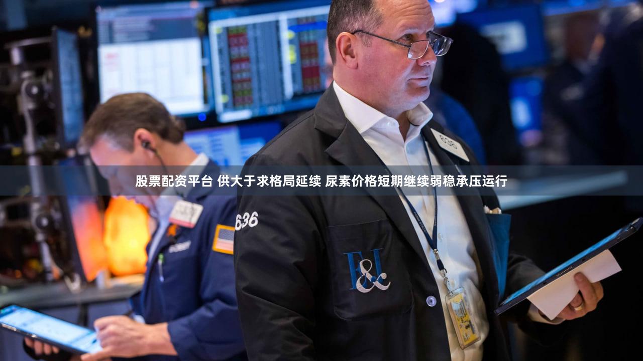 股票配资平台 供大于求格局延续 尿素价格短期继续弱稳承压运行