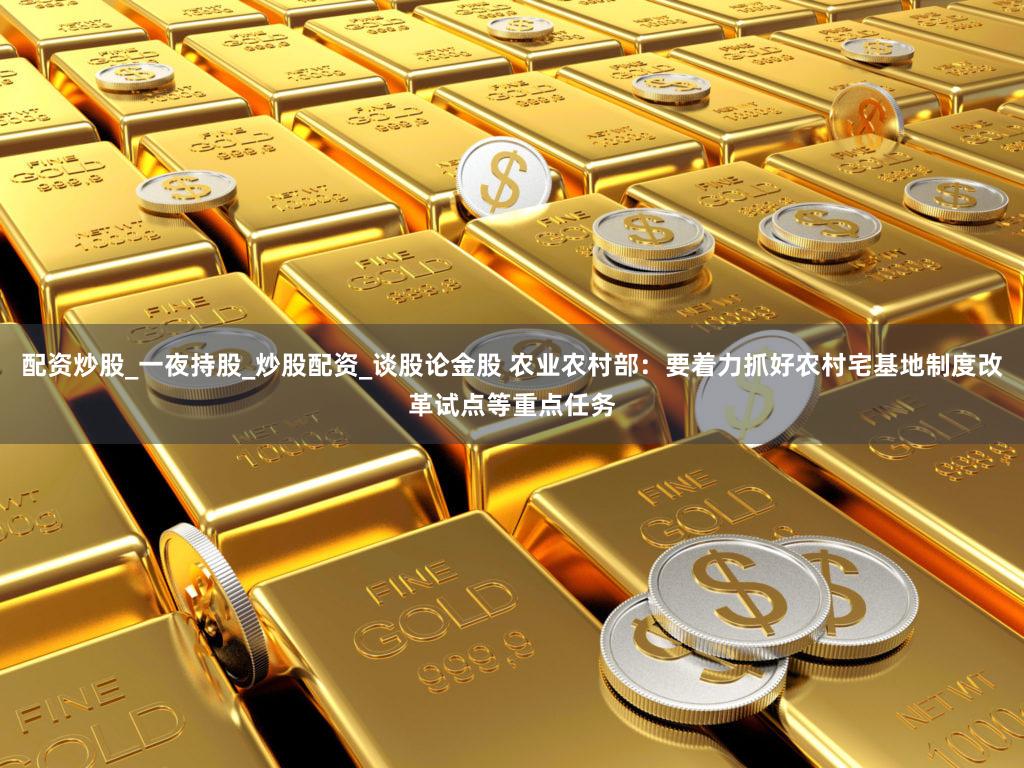 配资炒股_一夜持股_炒股配资_谈股论金股 农业农村部：要着力抓好农村宅基地制度改革试点等重点任务