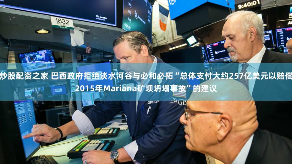 炒股配资之家 巴西政府拒绝淡水河谷与必和必拓“总体支付大约257亿美元以赔偿2015年Mariana矿坝坍塌事故”的建议