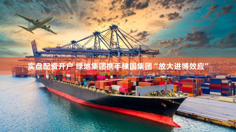 实盘配资开户 绿地集团携手棣国集团“放大进博效应”