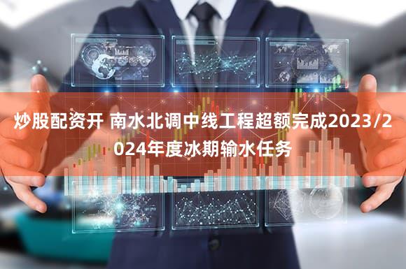 炒股配资开 南水北调中线工程超额完成2023/2024年度冰期输水任务