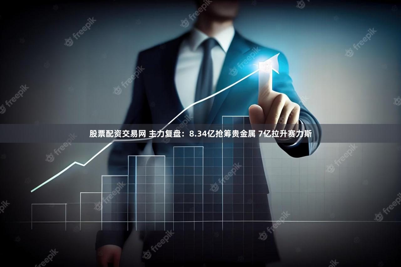 股票配资交易网 主力复盘:8.34亿抢筹贵金属 7亿拉升赛力斯