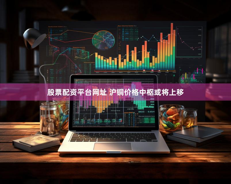 股票配资平台网址 沪铜价格中枢或将上移