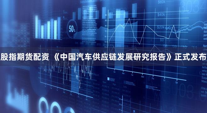 股指期货配资 《中国汽车供应链发展研究报告》正式发布