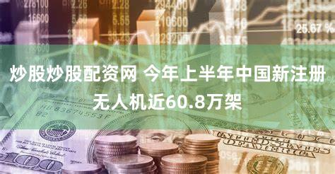 炒股炒股配资网 今年上半年中国新注册无人机近60.8万架