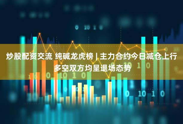 炒股配资交流 纯碱龙虎榜 | 主力合约今日减仓上行 多空双方均呈退场态势