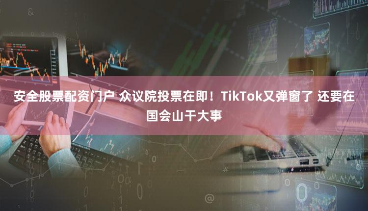 安全股票配资门户 众议院投票在即！TikTok又弹窗了 还要在国会山干大事