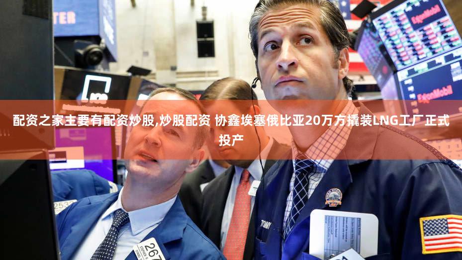 配资之家主要有配资炒股,炒股配资 协鑫埃塞俄比亚20万方撬装LNG工厂正式投产
