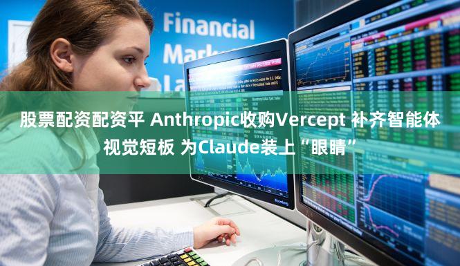 股票配资配资平 Anthropic收购Vercept 补齐智能体视觉短板 为Claude装上“眼睛”
