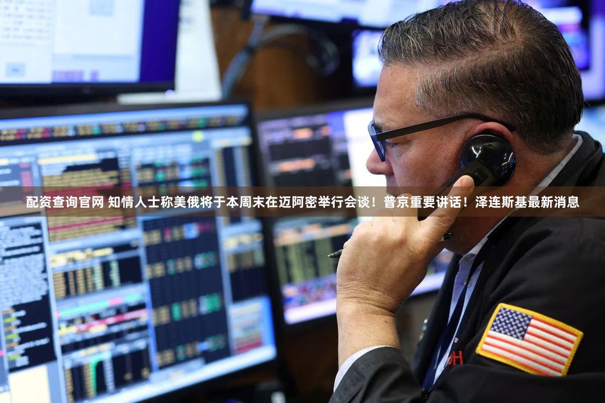 配资查询官网 知情人士称美俄将于本周末在迈阿密举行会谈！普京重要讲话！泽连斯基最新消息