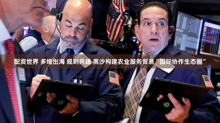 配资世界 多维出海 规则共建 南沙构建农业服务贸易“国际协作生态圈”