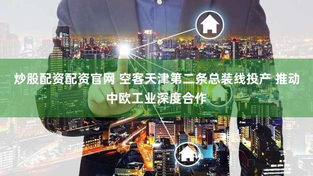炒股配资配资官网 空客天津第二条总装线投产 推动中欧工业深度合作