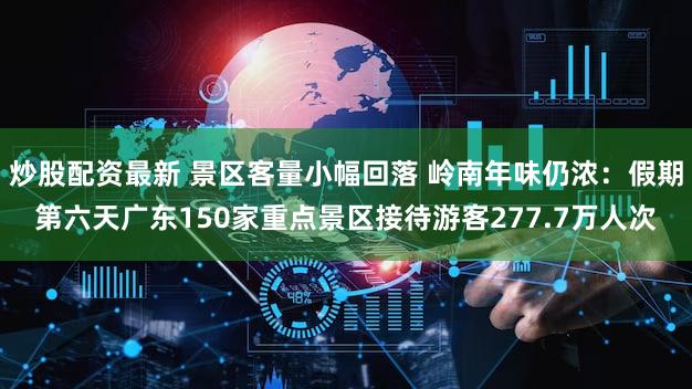炒股配资最新 景区客量小幅回落 岭南年味仍浓：假期第六天广东150家重点景区接待游客277.7万人次