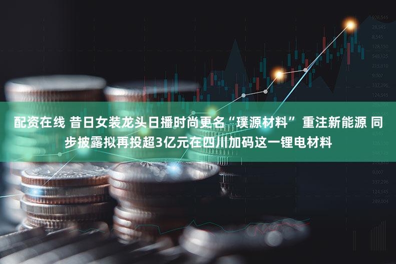 配资在线 昔日女装龙头日播时尚更名“璞源材料” 重注新能源 同步披露拟再投超3亿元在四川加码这一锂电材料