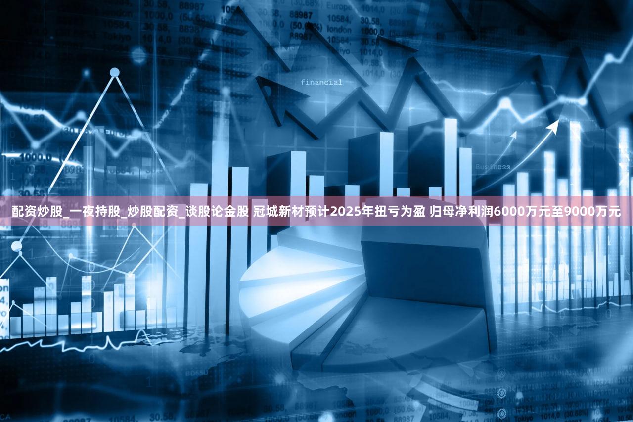 配资炒股_一夜持股_炒股配资_谈股论金股 冠城新材预计2025年扭亏为盈 归母净利润6000万元至9000万元