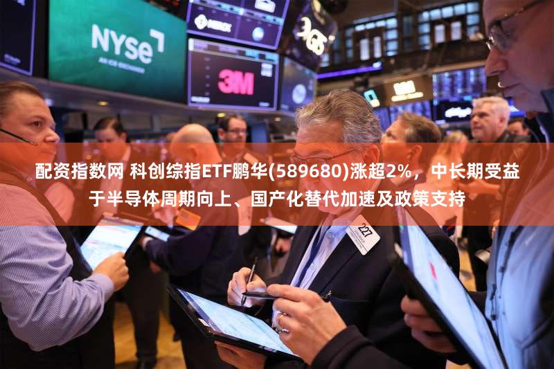 配资指数网 科创综指ETF鹏华(589680)涨超2%，中长期受益于半导体周期向上、国产化替代加速及政策支持