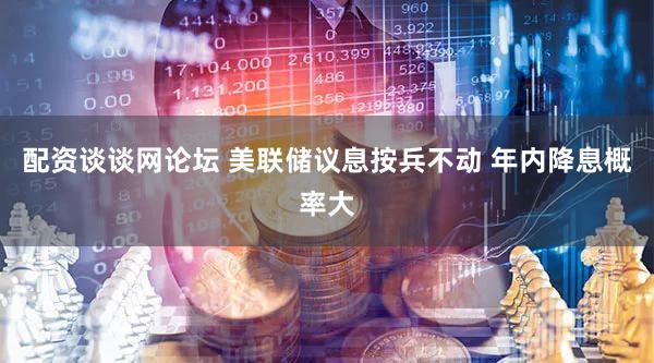配资谈谈网论坛 美联储议息按兵不动 年内降息概率大