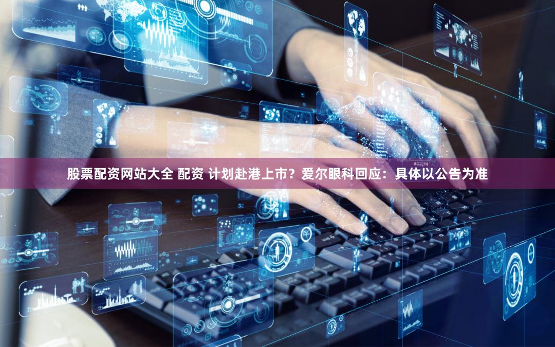 股票配资网站大全 配资 计划赴港上市？爱尔眼科回应：具体以公告为准