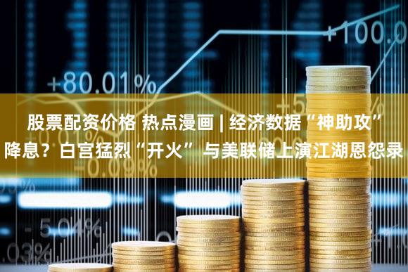 股票配资价格 热点漫画 | 经济数据“神助攻”降息？白宫猛烈“开火” 与美联储上演江湖恩怨录