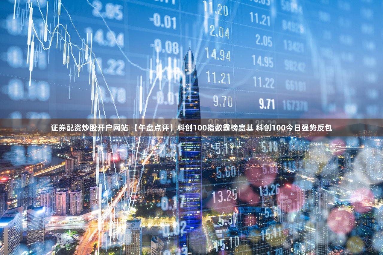 证券配资炒股开户网站 【午盘点评】科创100指数霸榜宽基 科创100今日强势反包