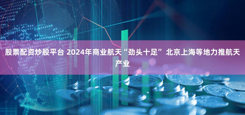 股票配资炒股平台 2024年商业航天“劲头十足” 北京上海等地力推航天产业