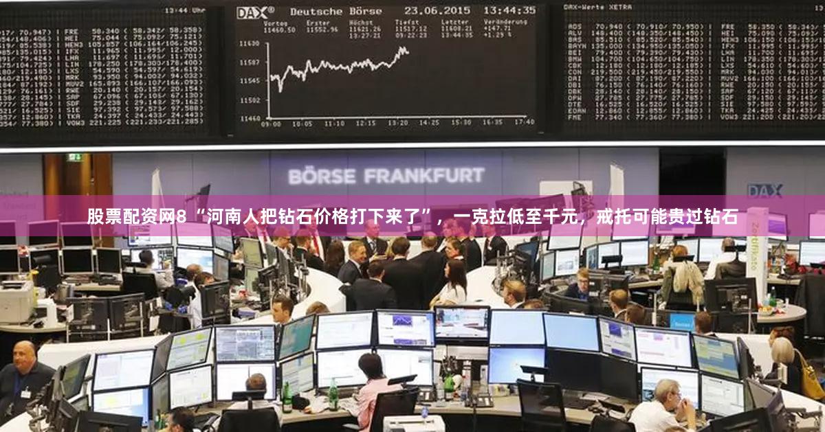 股票配资网8 “河南人把钻石价格打下来了”，一克拉低至千元，戒托可能贵过钻石