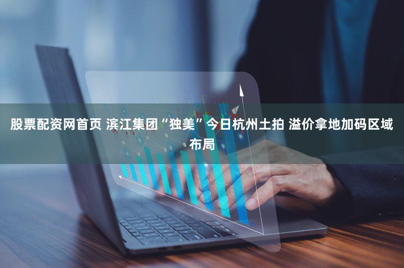 股票配资网首页 滨江集团“独美”今日杭州土拍 溢价拿地加码区域布局