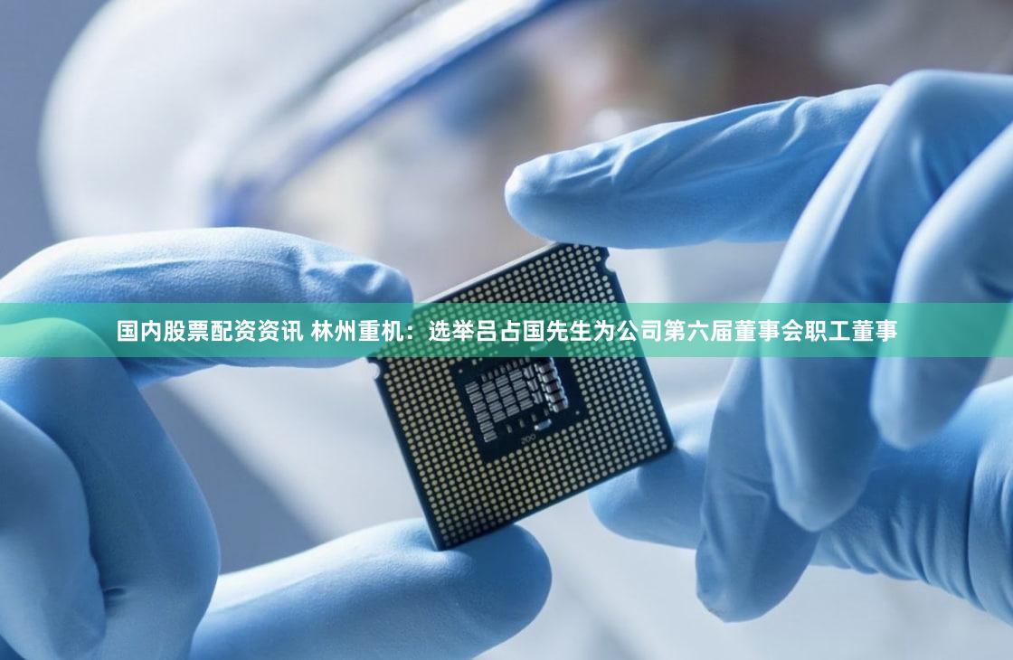 国内股票配资资讯 林州重机：选举吕占国先生为公司第六届董事会职工董事