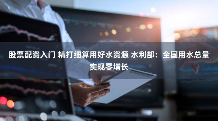 股票配资入门 精打细算用好水资源 水利部：全国用水总量实现零增长