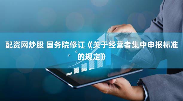 配资网炒股 国务院修订《关于经营者集中申报标准的规定》