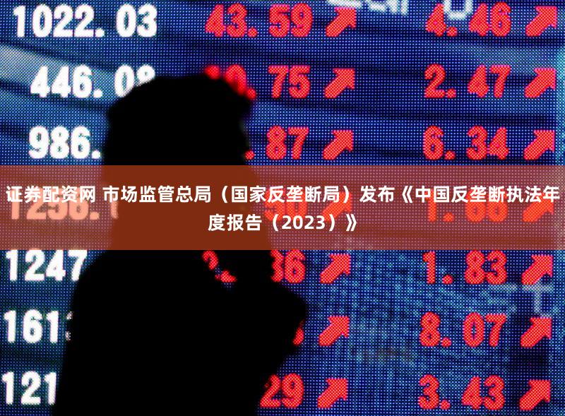 证券配资网 市场监管总局（国家反垄断局）发布《中国反垄断执法年度报告（2023）》