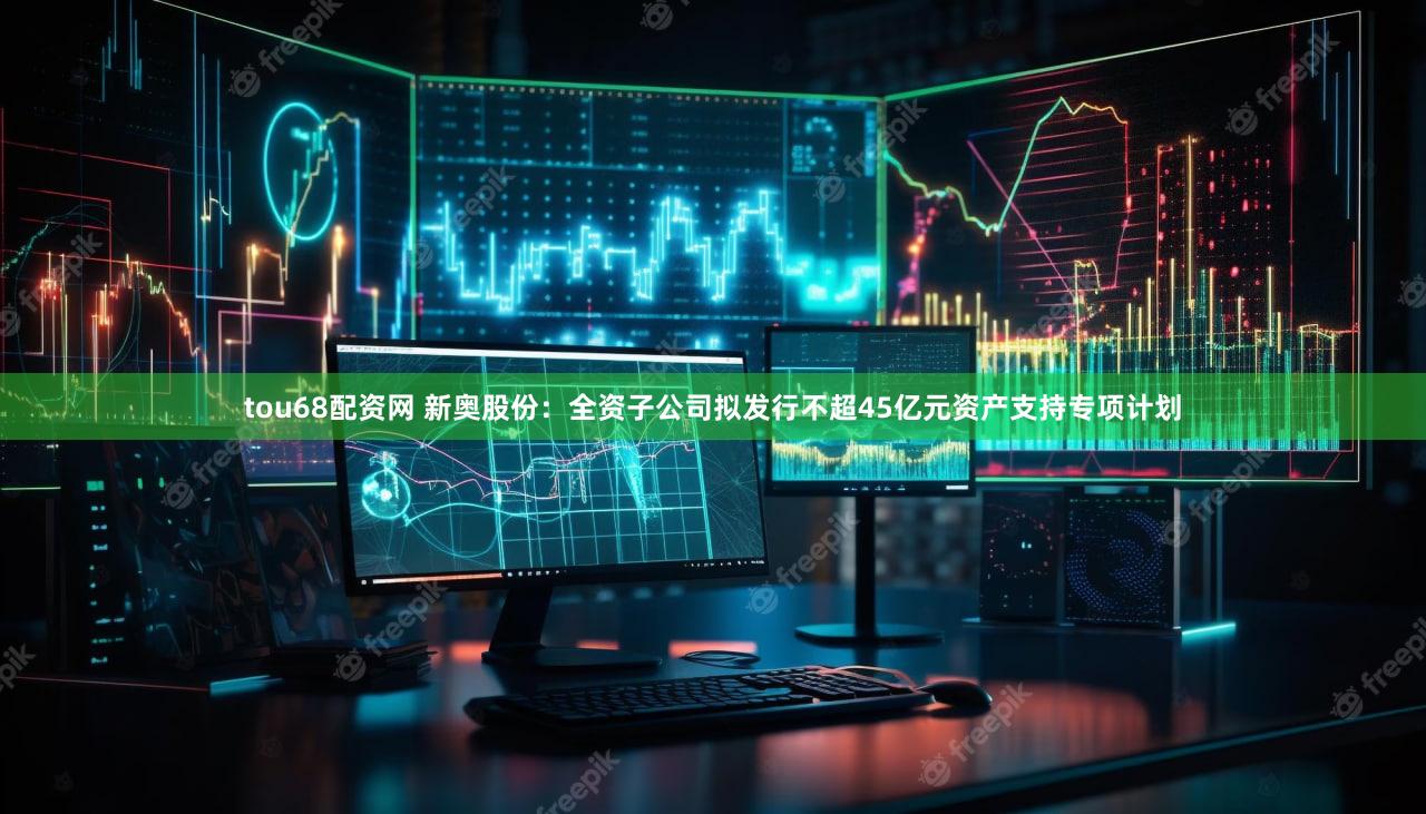 tou68配资网 新奥股份：全资子公司拟发行不超45亿元资产支持专项计划