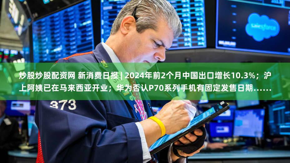 炒股炒股配资网 新消费日报 | 2024年前2个月中国出口增长10.3%；沪上阿姨已在马来西亚开业；华为否认P70系列手机有固定发售日期……