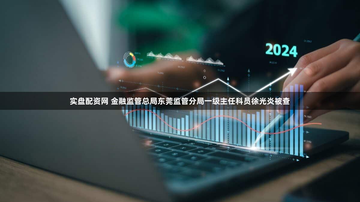 实盘配资网 金融监管总局东莞监管分局一级主任科员徐光炎被查