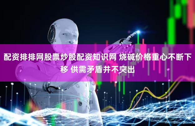 配资排排网股票炒股配资知识网 烧碱价格重心不断下移 供需矛盾并不突出