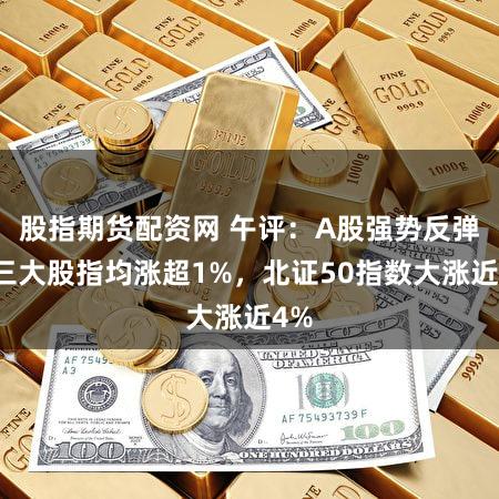 股指期货配资网 午评：A股强势反弹！三大股指均涨超1%，北证50指数大涨近4%