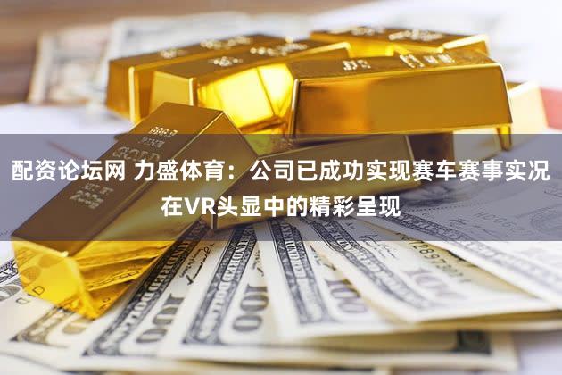 配资论坛网 力盛体育：公司已成功实现赛车赛事实况在VR头显中的精彩呈现