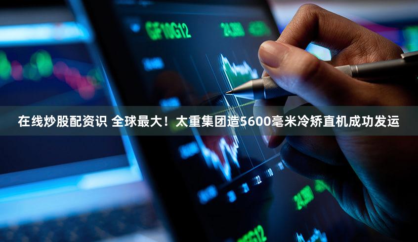 在线炒股配资识 全球最大！太重集团造5600毫米冷矫直机成功发运